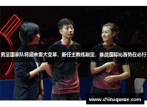 男足国家队将迎来重大变革，新任主教练敲定，备战国际比赛势在必行