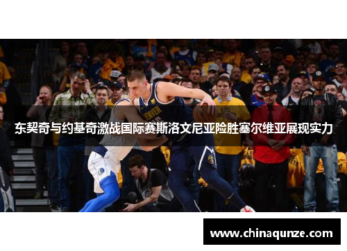 东契奇与约基奇激战国际赛斯洛文尼亚险胜塞尔维亚展现实力