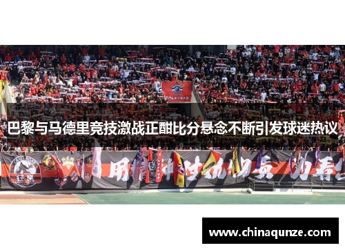 巴黎与马德里竞技激战正酣比分悬念不断引发球迷热议