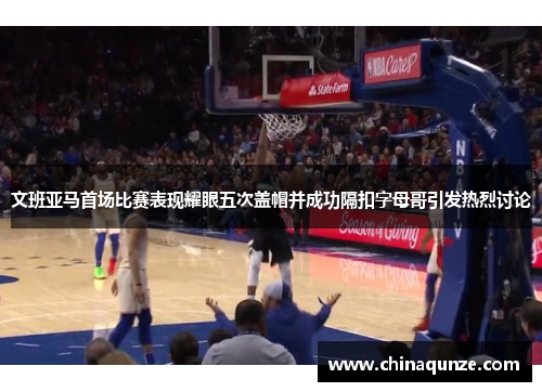 文班亚马首场比赛表现耀眼五次盖帽并成功隔扣字母哥引发热烈讨论